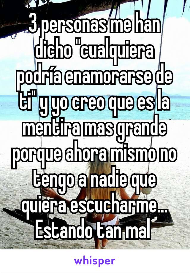 3 personas me han dicho "cualquiera podría enamorarse de ti" y yo creo que es la mentira mas grande porque ahora mismo no tengo a nadie que quiera escucharme... Estando tan mal 