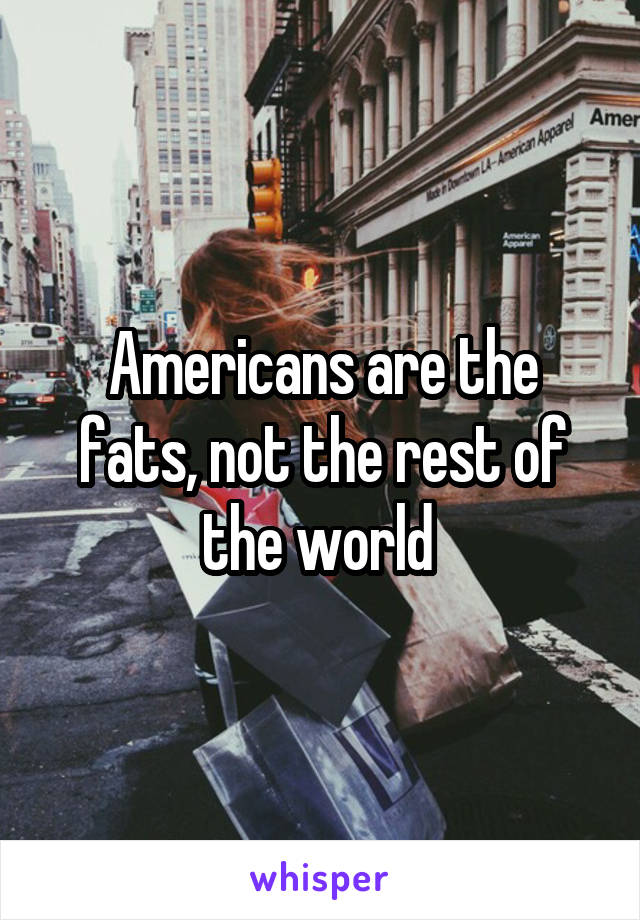 Americans are the fats, not the rest of the world 