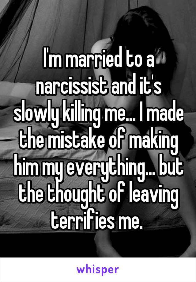 I'm married to a narcissist and it's slowly killing me... I made the mistake of making him my everything... but the thought of leaving terrifies me. 