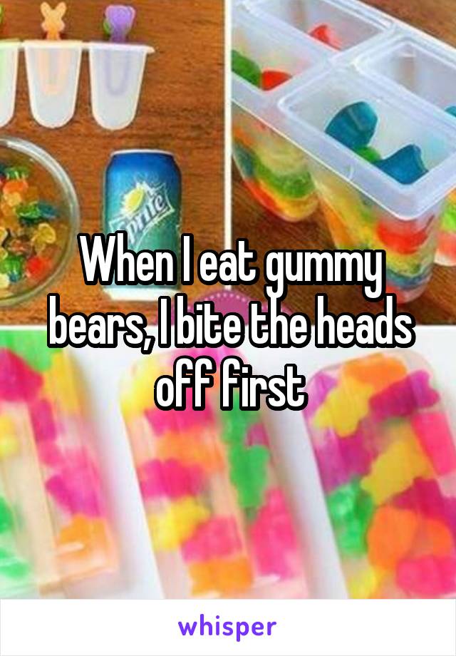 When I eat gummy bears, I bite the heads off first