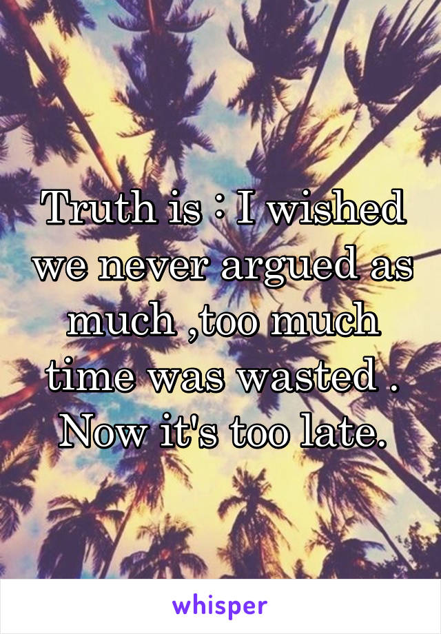 Truth is : I wished we never argued as much ,too much time was wasted . Now it's too late.