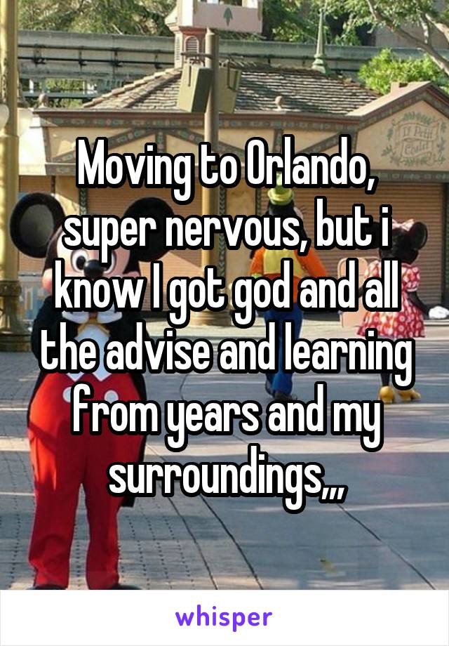 Moving to Orlando, super nervous, but i know I got god and all the advise and learning from years and my surroundings,,,