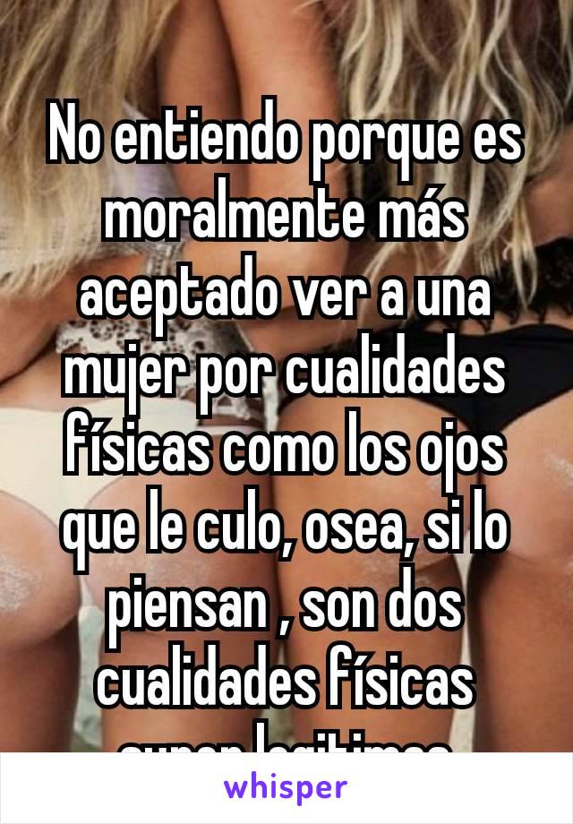 No entiendo porque es moralmente más aceptado ver a una mujer por cualidades físicas como los ojos que le culo, osea, si lo piensan , son dos cualidades físicas super legitimas