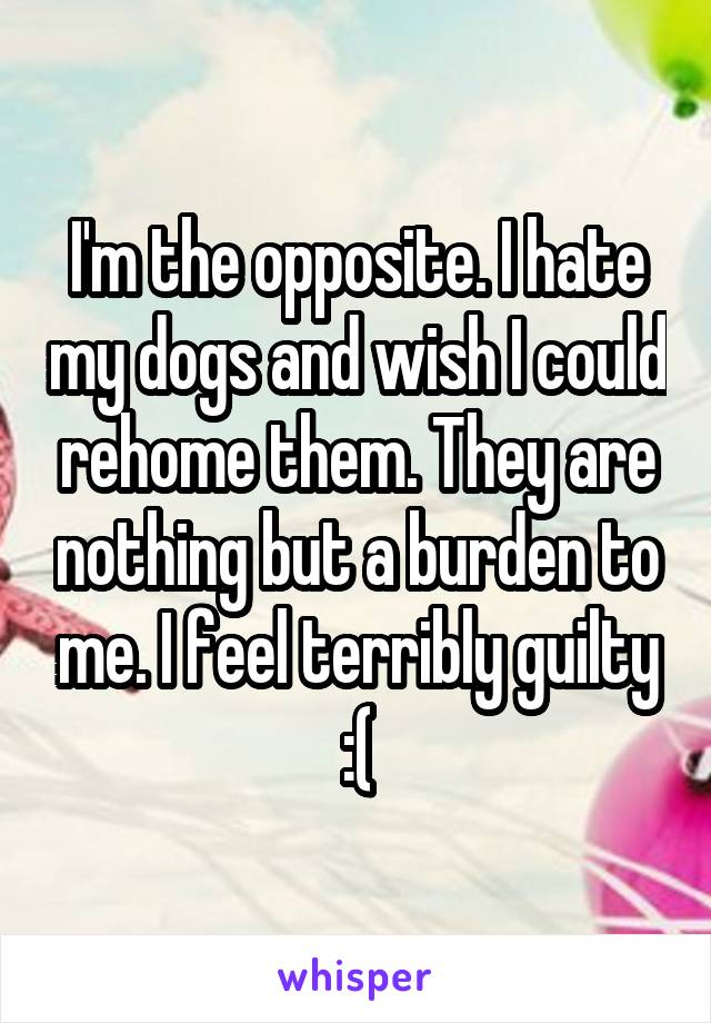 I'm the opposite. I hate my dogs and wish I could rehome them. They are nothing but a burden to me. I feel terribly guilty :(