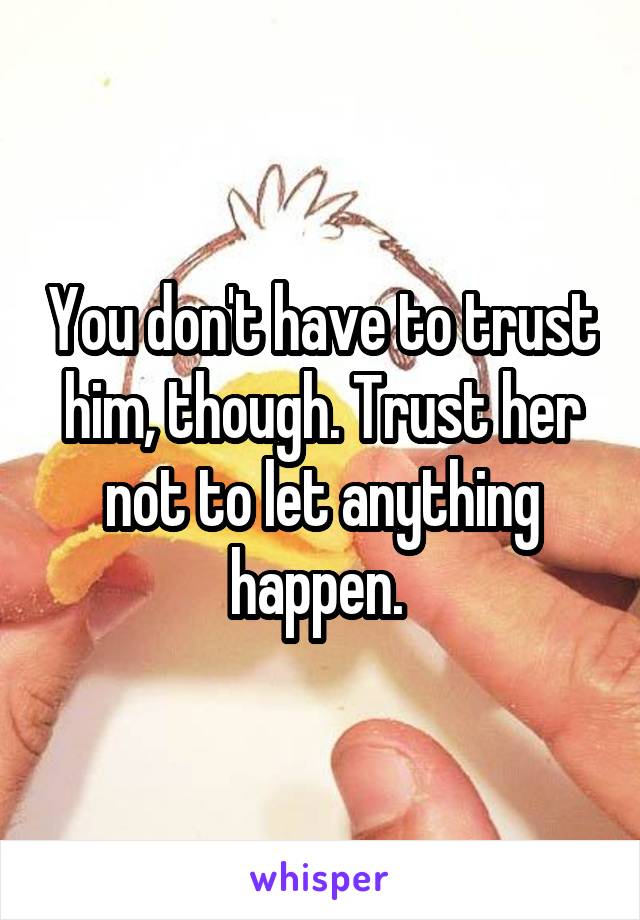 You don't have to trust him, though. Trust her not to let anything happen. 