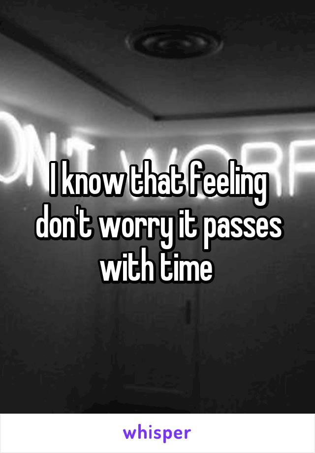 I know that feeling don't worry it passes with time 