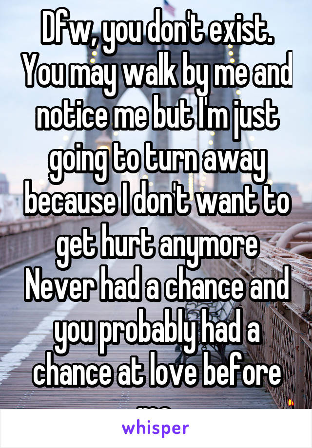 Dfw, you don't exist. You may walk by me and notice me but I'm just going to turn away because I don't want to get hurt anymore Never had a chance and you probably had a chance at love before me 