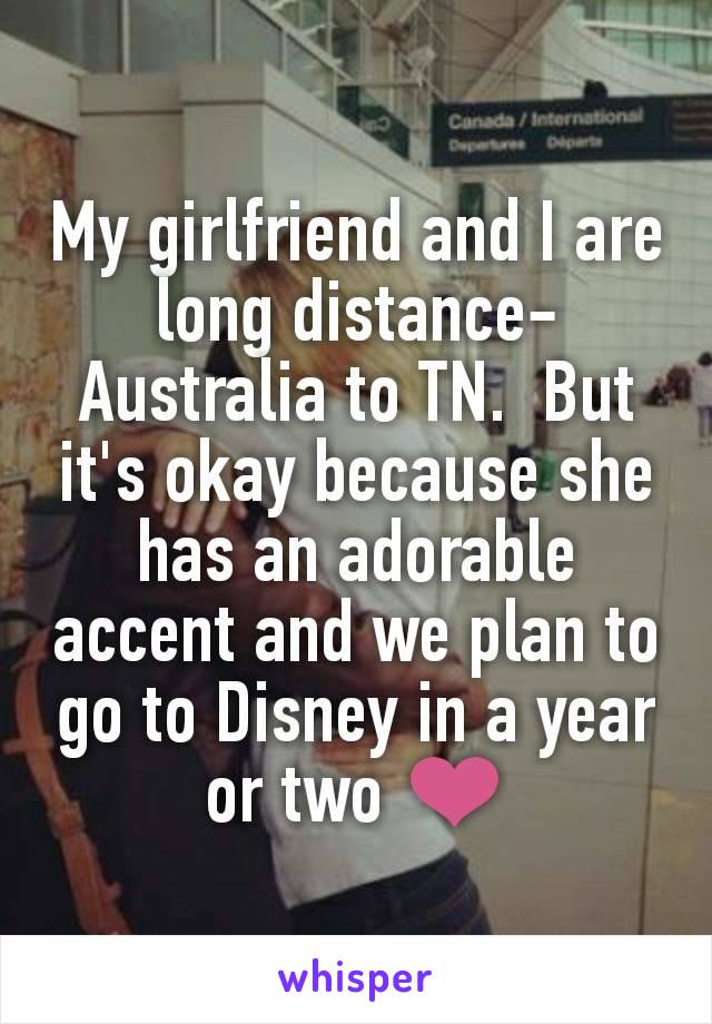 My girlfriend and I are long distance- Australia to TN.  But it's okay because she has an adorable accent and we plan to go to Disney in a year or two ❤