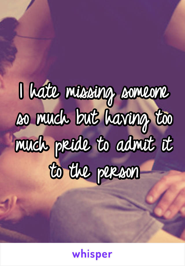 I hate missing someone so much but having too much pride to admit it to the person