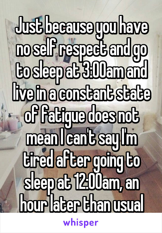 Just because you have no self respect and go to sleep at 3:00am and live in a constant state of fatigue does not mean I can't say I'm tired after going to sleep at 12:00am, an hour later than usual