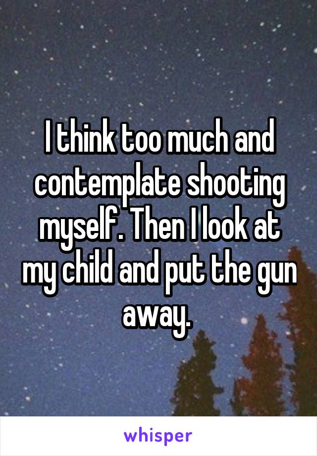 I think too much and contemplate shooting myself. Then I look at my child and put the gun away. 