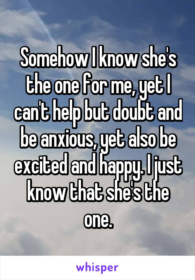 Somehow I know she's the one for me, yet I can't help but doubt and be anxious, yet also be excited and happy. I just know that she's the one.