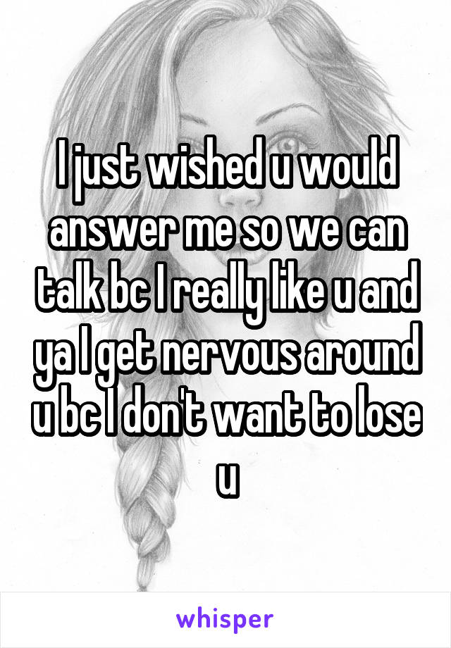 I just wished u would answer me so we can talk bc I really like u and ya I get nervous around u bc I don't want to lose u