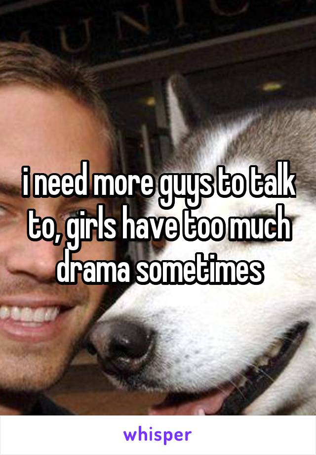 i need more guys to talk to, girls have too much drama sometimes