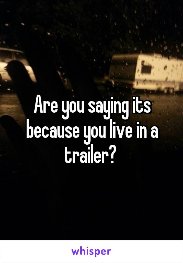 Are you saying its because you live in a trailer? 