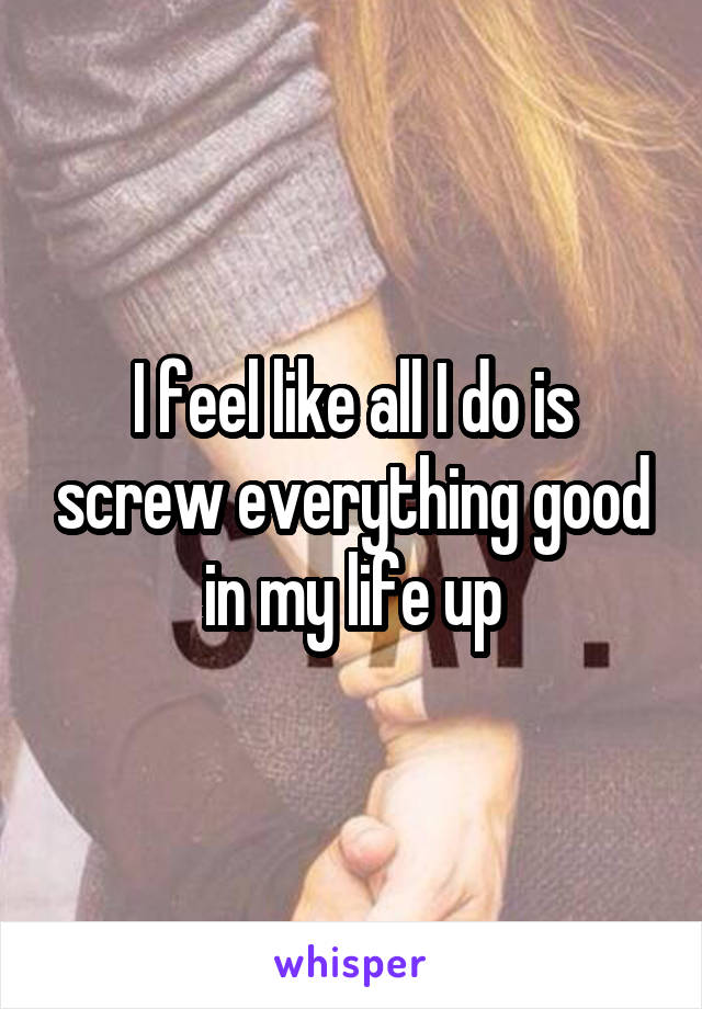 I feel like all I do is screw everything good in my life up