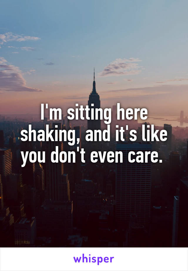 I'm sitting here shaking, and it's like you don't even care. 