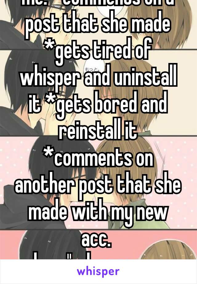 me: *comments on a post that she made *gets tired of whisper and uninstall it *gets bored and reinstall it
*comments on another post that she made with my new acc. 
her: "why are you stalking me?"😒😑