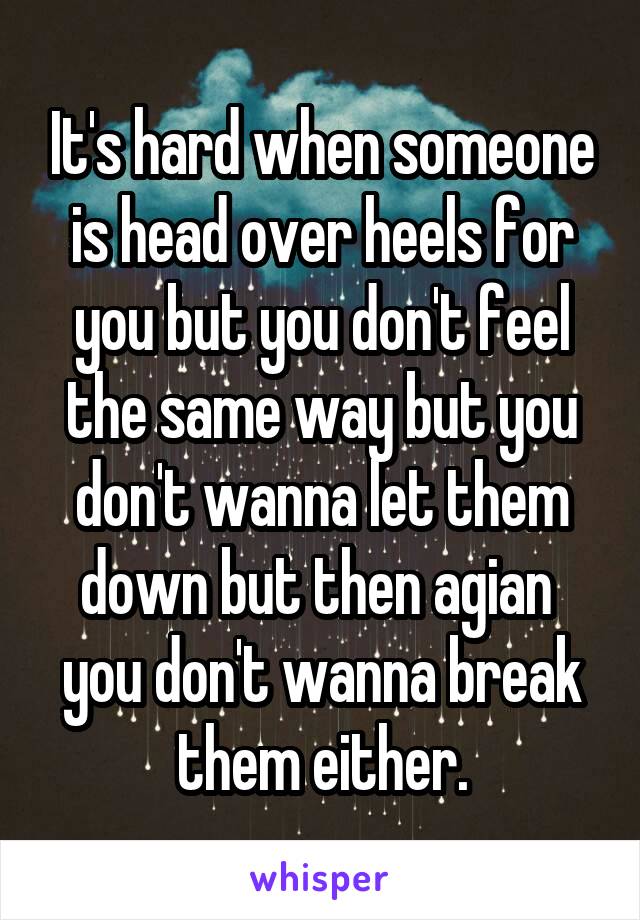 It's hard when someone is head over heels for you but you don't feel the same way but you don't wanna let them down but then agian  you don't wanna break them either.