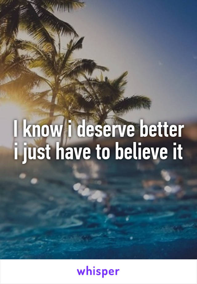 I know i deserve better i just have to believe it