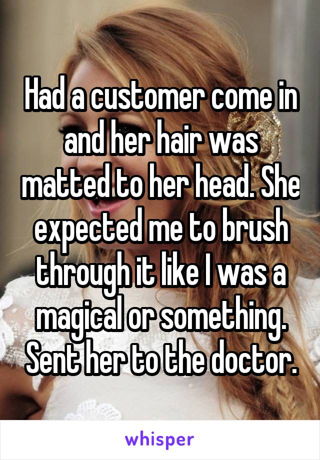 Had a customer come in and her hair was matted to her head. She expected me to brush through it like I was a magical or something. Sent her to the doctor.