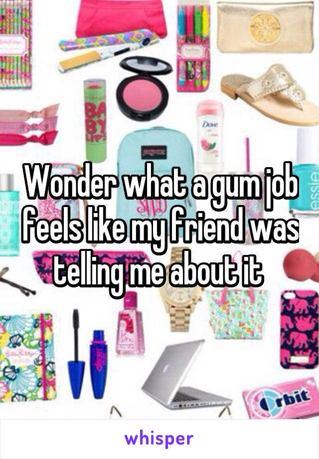 Wonder what a gum job feels like my friend was telling me about it 