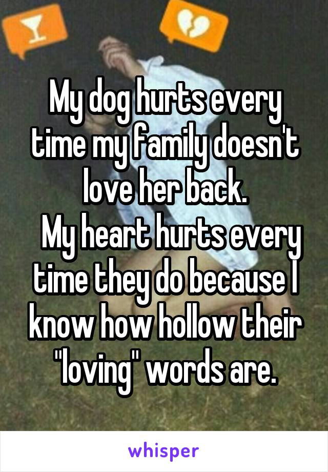 My dog hurts every time my family doesn't love her back.
  My heart hurts every time they do because I know how hollow their "loving" words are.