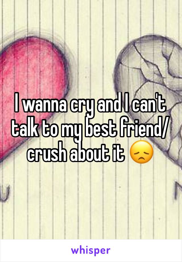 I wanna cry and I can't talk to my best friend/crush about it 😞