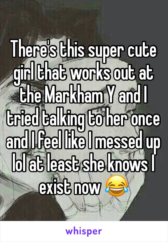 There's this super cute girl that works out at the Markham Y and I tried talking to her once and I feel like I messed up lol at least she knows I exist now 😂