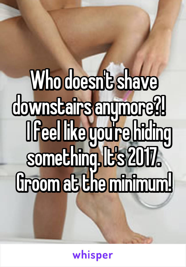 Who doesn't shave downstairs anymore?!       I feel like you're hiding something. It's 2017. Groom at the minimum!