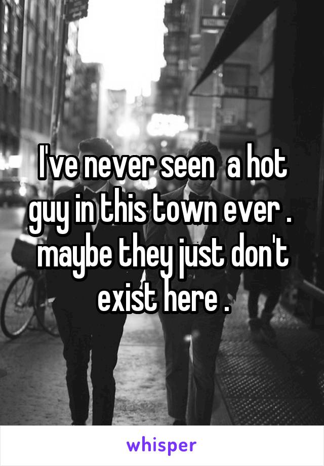 I've never seen  a hot guy in this town ever .  maybe they just don't exist here .