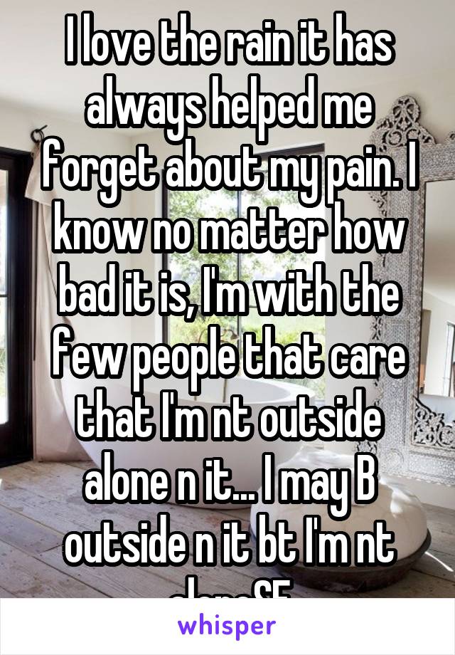 I love the rain it has always helped me forget about my pain. I know no matter how bad it is, I'm with the few people that care that I'm nt outside alone n it... I may B outside n it bt I'm nt aloneSE