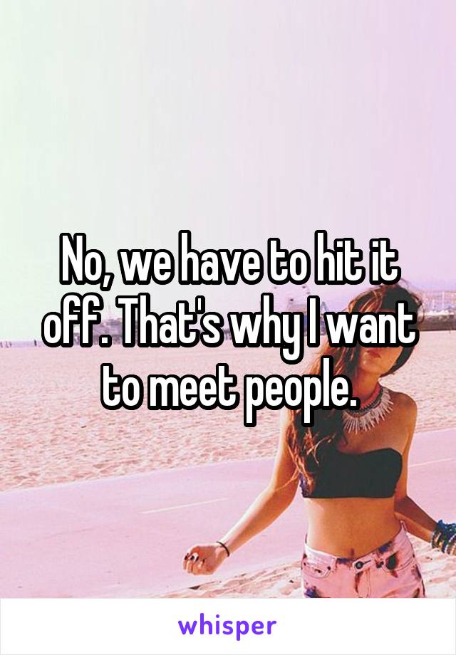 No, we have to hit it off. That's why I want to meet people.