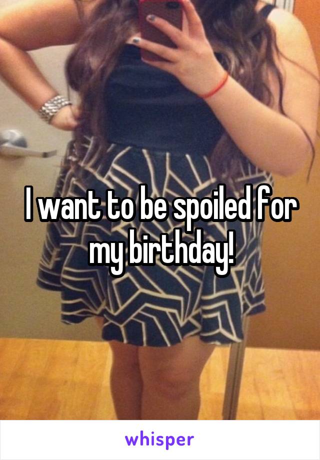 I want to be spoiled for my birthday!