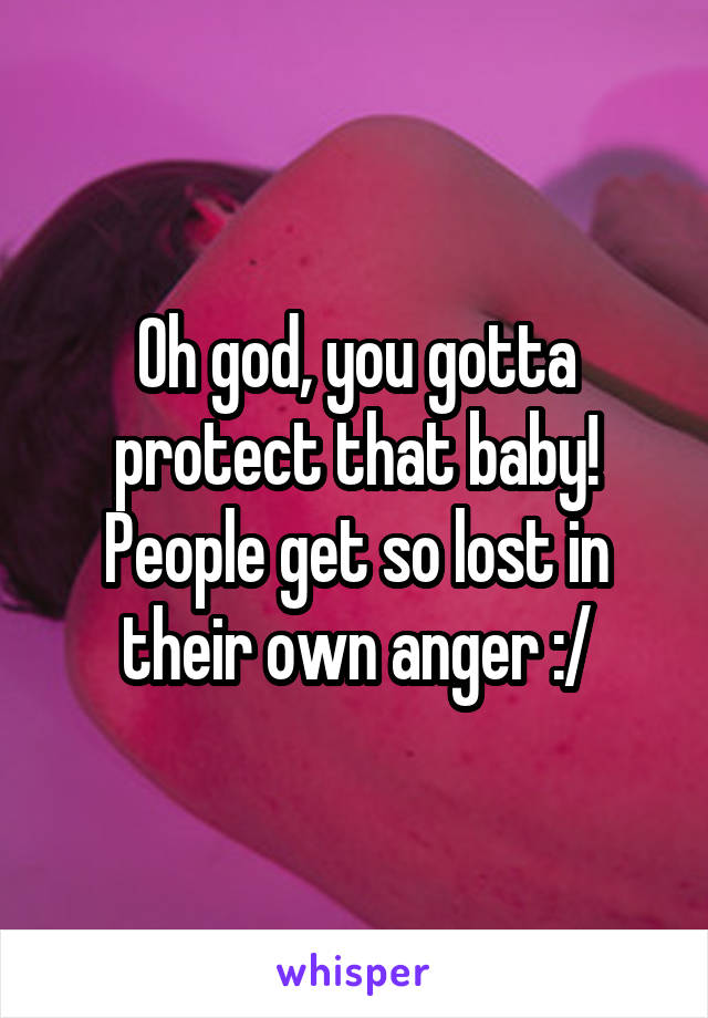 Oh god, you gotta protect that baby!
People get so lost in their own anger :/