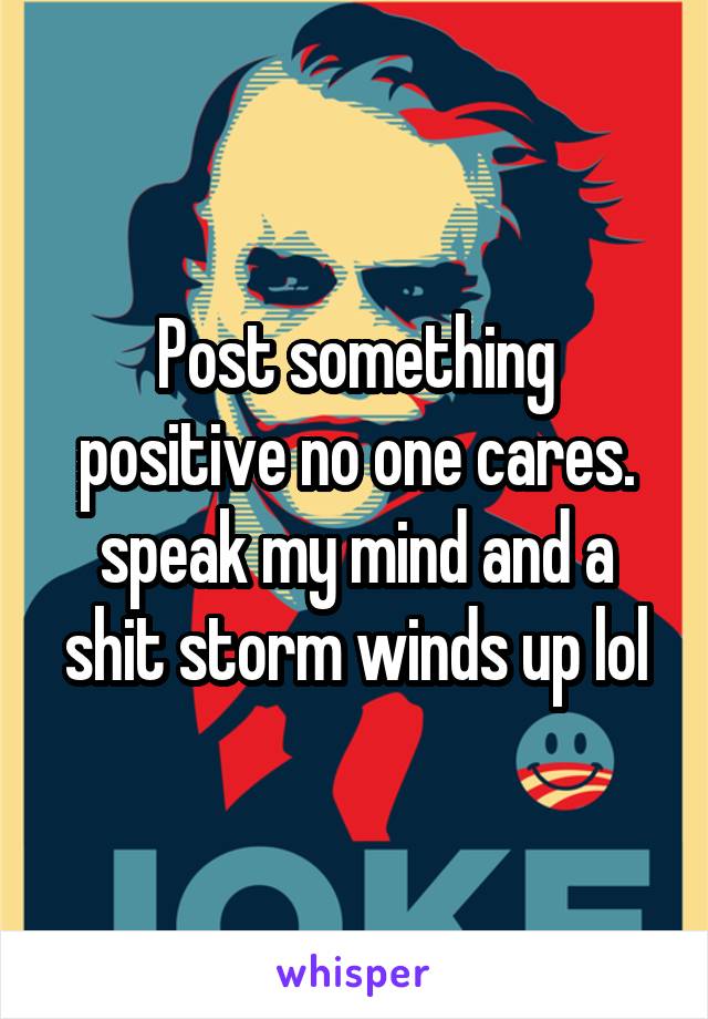 Post something positive no one cares. speak my mind and a shit storm winds up lol