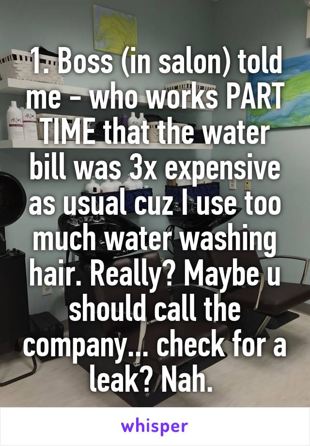 1. Boss (in salon) told me - who works PART TIME that the water bill was 3x expensive as usual cuz I use too much water washing hair. Really? Maybe u should call the company... check for a leak? Nah. 