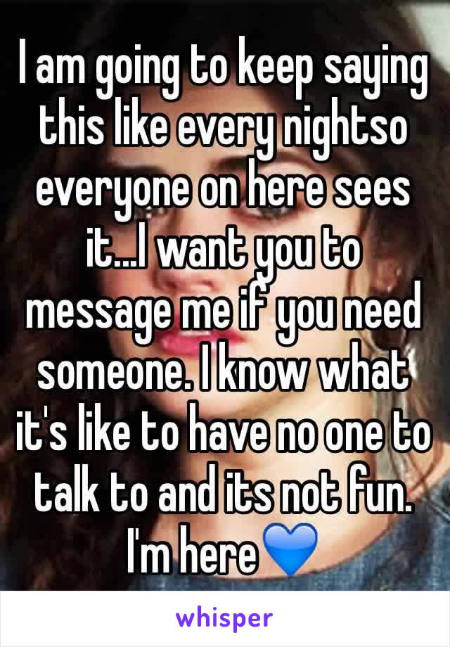 I am going to keep saying this like every nightso everyone on here sees it...I want you to message me if you need someone. I know what it's like to have no one to talk to and its not fun. I'm here💙