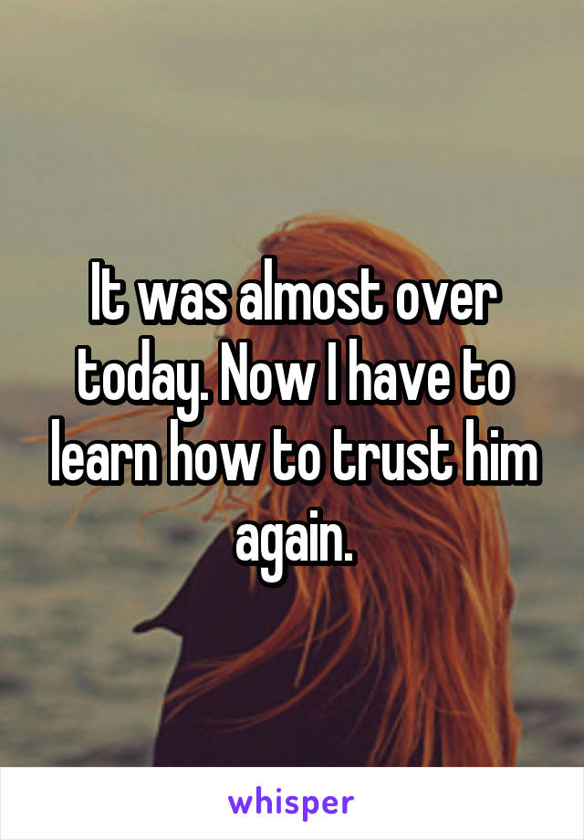 It was almost over today. Now I have to learn how to trust him again.