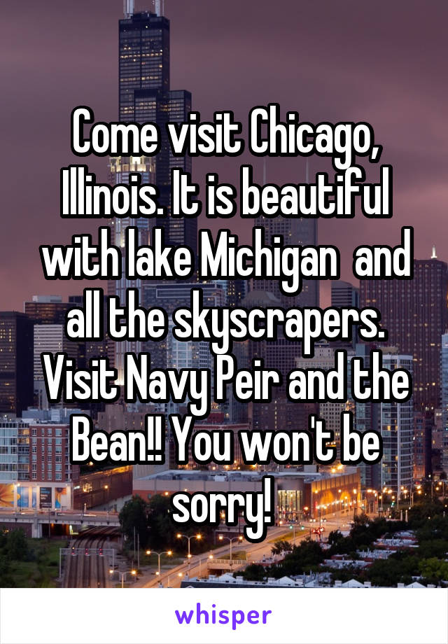 Come visit Chicago, Illinois. It is beautiful with lake Michigan  and all the skyscrapers. Visit Navy Peir and the Bean!! You won't be sorry! 