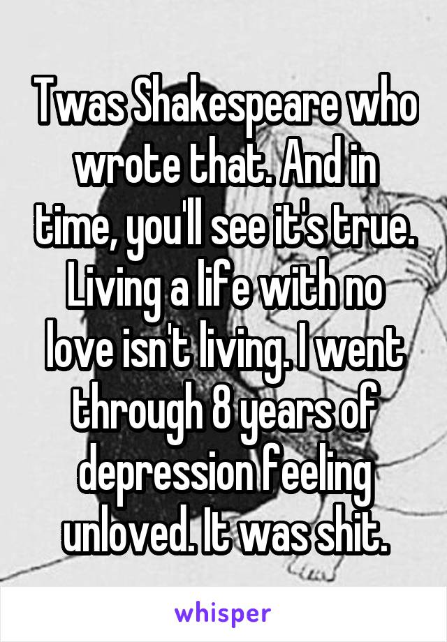 Twas Shakespeare who wrote that. And in time, you'll see it's true. Living a life with no love isn't living. I went through 8 years of depression feeling unloved. It was shit.