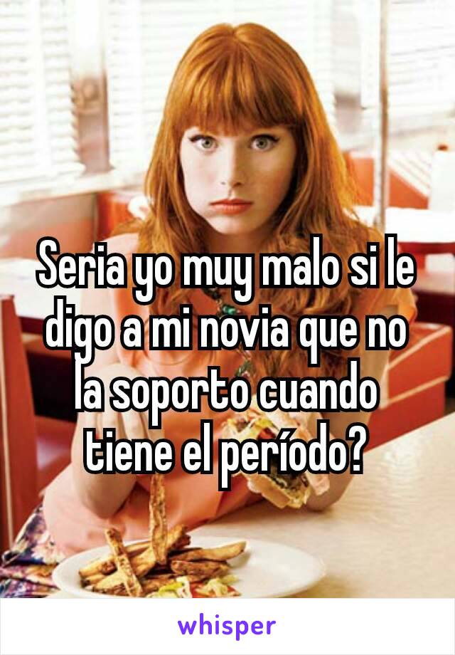 Seria yo muy malo si le digo a mi novia que no la soporto cuando tiene el período?