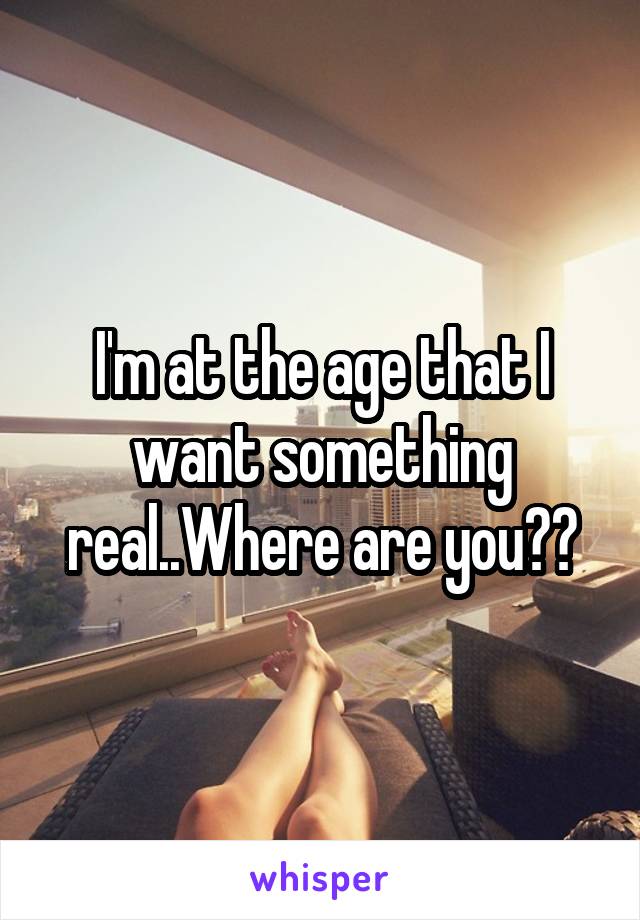 I'm at the age that I want something real..Where are you??