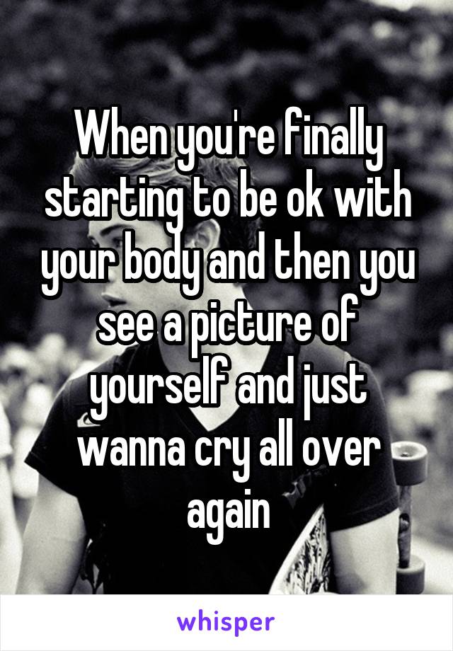 When you're finally starting to be ok with your body and then you see a picture of yourself and just wanna cry all over again