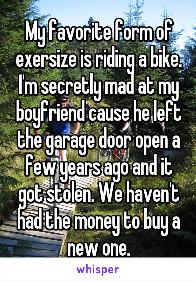 My favorite form of exersize is riding a bike. I'm secretly mad at my boyfriend cause he left the garage door open a few years ago and it got stolen. We haven't had the money to buy a new one.