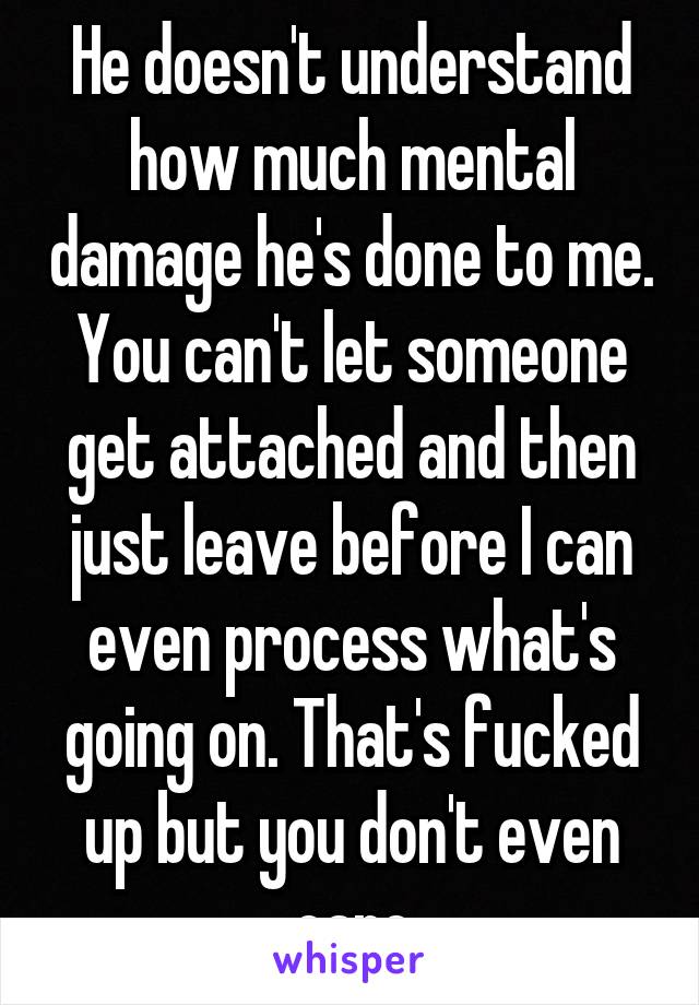 He doesn't understand how much mental damage he's done to me. You can't let someone get attached and then just leave before I can even process what's going on. That's fucked up but you don't even care