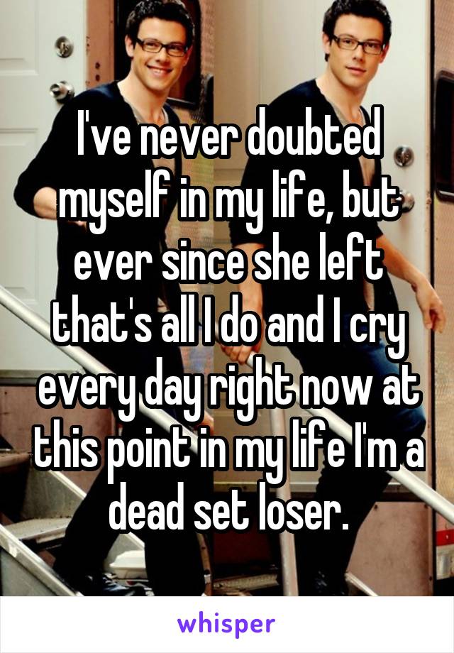 I've never doubted myself in my life, but ever since she left that's all I do and I cry every day right now at this point in my life I'm a dead set loser.