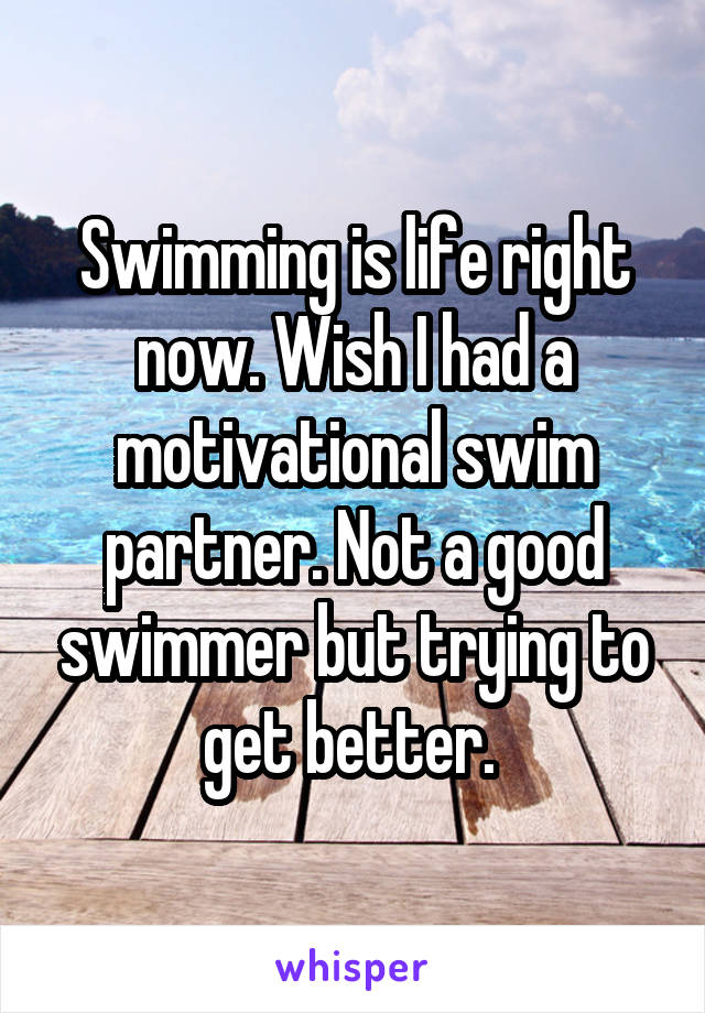 Swimming is life right now. Wish I had a motivational swim partner. Not a good swimmer but trying to get better. 