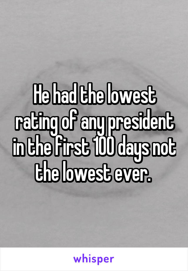 He had the lowest rating of any president in the first 100 days not the lowest ever. 