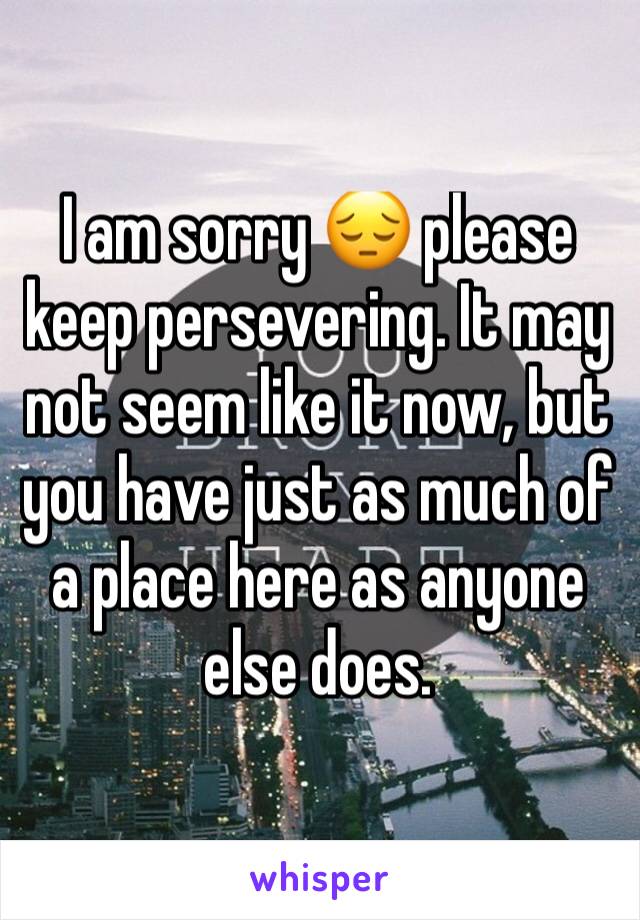 I am sorry 😔 please keep persevering. It may not seem like it now, but you have just as much of a place here as anyone else does. 